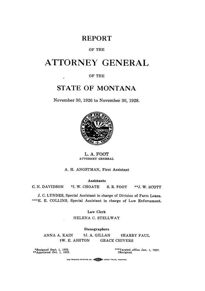 handle is hein.sag/sagmt0034 and id is 1 raw text is: REPORT
OF THE
ATTORNEY GENERAL
OF THE
STATE OF MONTANA
November 30, 1926 to November 30, 1928.
L. A. FOOT
ATTORNEY GENERAL
A. H. ANGSTMAN, First Assistant
Assistants
C. N. DAVIDSON   *I. W. CHOATE    S. R. FOOT  **J. W. SCOTT
J. C. LYNDES, Special Assistant in charge of Division of Farm Loans.
***E. E. COLLINS, Special Assistant in charge of Law Enforcement.
Law Clerk
HELENA C. STELLWAY
Stenographers
ANNA A. KAIN      tJ. A. GILLAN    tHARRY PAUL
tW. E. ASHTON     GRACE CHIVERS
*Resigned Sept. 1, 1928.            ***Vacated office Jan. 1, 1927.
**Appointed Oct. 1, 1928.             tResigned.
THE TRIBUNE PRINTING CO.  GREAT FALLS, MONTANA


