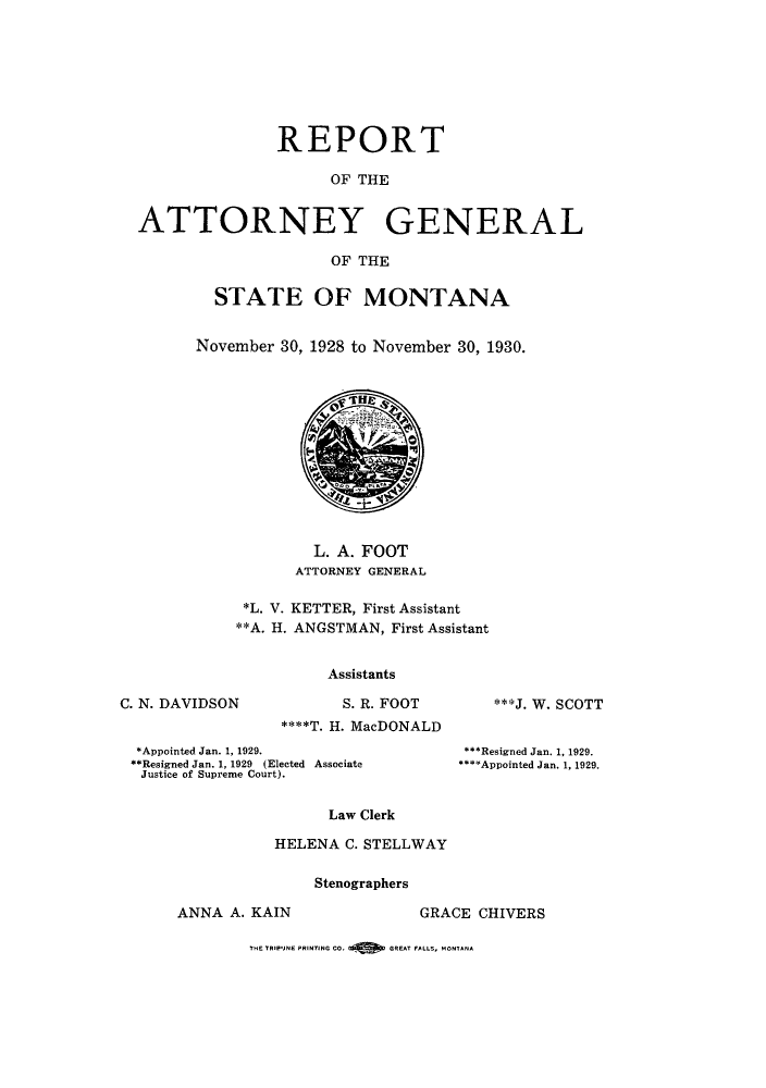 handle is hein.sag/sagmt0035 and id is 1 raw text is: REPORT
OF THE
ATTORNEY GENERAL
OF THE

STATE OF MONTANA
November 30, 1928 to November 30, 1930.

L. A. FOOT
ATTORNEY GENERAL
*L. V. KETTER, First Assistant
**A. H. ANGSTMAN, First Assistant
Assistants

C. N. DAVIDSON

S. R. FOOT
****T. H. MacDONALD

***J. W. SCOTT

*Appointed Jan. 1, 1929.
**Resigned Jan. 1, 1929 (Elected Associate
Justice of Supreme Court).

***Resigned Jan. 1, 1929.
***Appointed Jan. 1, 1929.

Law Clerk
HELENA C. STELLWAY

Stenographers

ANNA A. KAIN

GRACE CHIVERS

THE TR3PJNE PRINTING CO.        G REAT FALL., MONTANA


