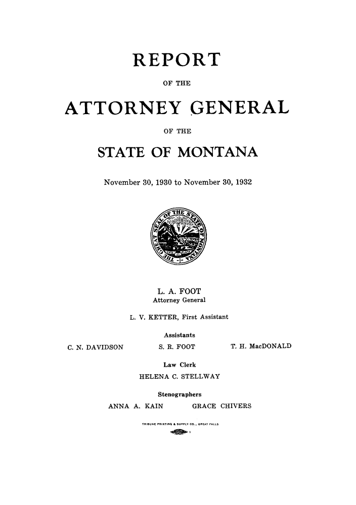 handle is hein.sag/sagmt0036 and id is 1 raw text is: REPORT
OF THE
ATTORNEY GENERAL
OF THE
STATE OF MONTANA
November 30, 1930 to November 30, 1932

C. N. DAVI

L. A. FOOT
Attorney General
L. V. KETTER, First Assistant
Assistants
)SON             S. R. FOOT            T. H. MV
Law Clerk
HELENA C. STELLWAY
Stenographers
ANNA A. KAIN               GRACE CHIVERS
TRIBUNE PRINTING & SUPPLY CO., GREAT FALLS

acDONALD


