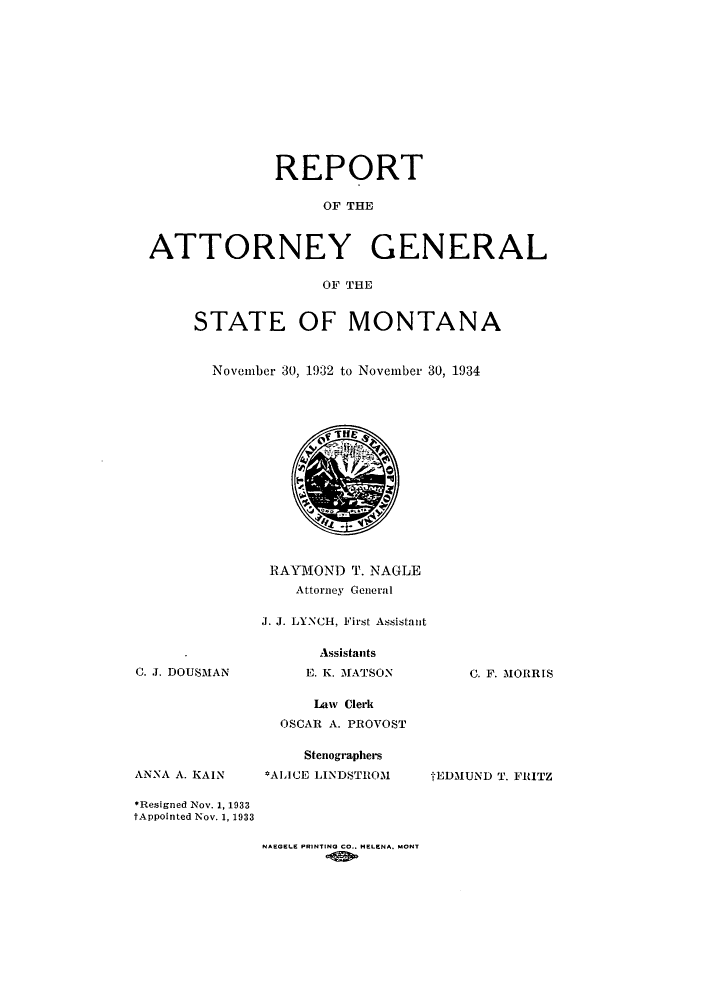 handle is hein.sag/sagmt0037 and id is 1 raw text is: REPORT
OF THE
ATTORNEY GENERAL
OF THE

STATE OF MONTANA
November 30, 1932 to November 30, 1934

RAYMOND T. NAGLE
Attorney General
J. J. LYNCH, First Assistant

C. J. DOUSMAN

ANNA A. KAIN

Assistants
E. K. MATSON

Law Clerk
OSCAR A. PROVOST
Stenographers
*ALICE LINDSTROM

C. F. MORRIS

tEDMUND T. FRITZ

*Resigned Nov. 1, 1933
tAppointed Nov. 1, 1933

NAEGELE PRINTING CO.. HELENA. MONT


