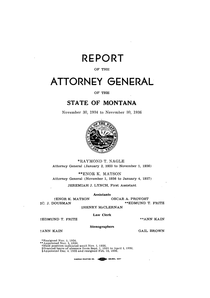 handle is hein.sag/sagmt0038 and id is 1 raw text is: REPORT
OF THE
ATTORNEY GENERAL
OF THE

STATE OF MONTANA
November 30, 1934 to November 30, 1936

*RAYMOND T. NAGLE
Attorney General (January 2, 1933 to November 1, 1936)
**ENOR K. MATSON
Attorney General (November 1, 1936 to January 4, 1937)
JEREMIAH J. LYNCH, First Assistant

tENOR K. MATSON
tC. J. DOUSMAN

Assistants
OSCAR A. PROVOST
**EDMLND T. FRITZ

§HENRY McCLERNAN

Law Clerk

tEDMUND T. FRITZ

Stenographers

tANN KAIN

**ANN KAIN
GAIL BROWN

*Resigned Nov. 1, 1936.
*Appointed Nov. 1, 1936.
tHeld position indicated until Nov. 1, 1936.
*Granted leave of absence from Sept. 1, 1935 to April 1, 1936.
§Appointed Dec. 4. 1935 and resigned Feb. 10, 1936.

.A.9-t fl..Ttin  M9 d    I   Lt.   NOp  .


