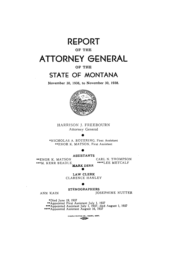 handle is hein.sag/sagmt0039 and id is 1 raw text is: REPORT
OF THE
ATTORNEY GENERAL
OF THE
STATE OF MONTANA
November 30, 1936, to November 30, 1938.

HARRISON . FREEBOURN
Attorney General
0
*NICHOLAS A. ROTERING, First Assistant
**ENOR K. MATSON, First Assistant
0

ASSISTANTS
**ENOR K. MATSON
***M. KERR BEADLE
MARK DERR
0

ANN KAIN

CARL N. THOMPSON
****LEE METCALF

LAW CLERK
CLARENCE HANLEY
0
STENOGRAPHERS
JOSEPHINE NUTTER

*Died June 19, 1937
**Appointed First Assistant July 1, 1937
***Appointed Assistant July 1, 1937; died August 1, 1937
****Appointed Assistant August 16, 1937

NAEGELE PRINTING CO., ELENA, MONT.


