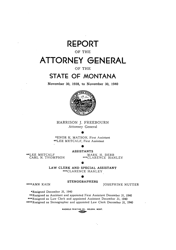 handle is hein.sag/sagmt0040 and id is 1 raw text is: REPORT
OF THE
ATTORNEY GENERAL
OF THE
STATE OF MONTANA
November 30, 1938, to November 30, 1940

HARRISON J. FREEBOURN
Attorney General
0
*ENOR K. MATSON, First Assistant
**LEE METCALF, First Assistant

**LEE METCALF
CARL N. THOMPSON

ASSISTANTS
MARK H. DERR
***CLARENCE HANLEY

LAW CLERK AND SPECIAL ASSISTANT
***CLARENCE HANLEY

****ANN KAIN

STENOGRAPHERS

JOSEPHINE NUTTER

*Resigned December 31, 1940
**Resigned as Assistant and appointed First Assistant December 31, 1940
***Resigned as Law Clerk and appointed Assistant December 31, 1940
****Resigned as Stenographer and appointed Law Clerk December 31, 1940

NAEGELE PRINTING CO.. HELENA. MONT.


