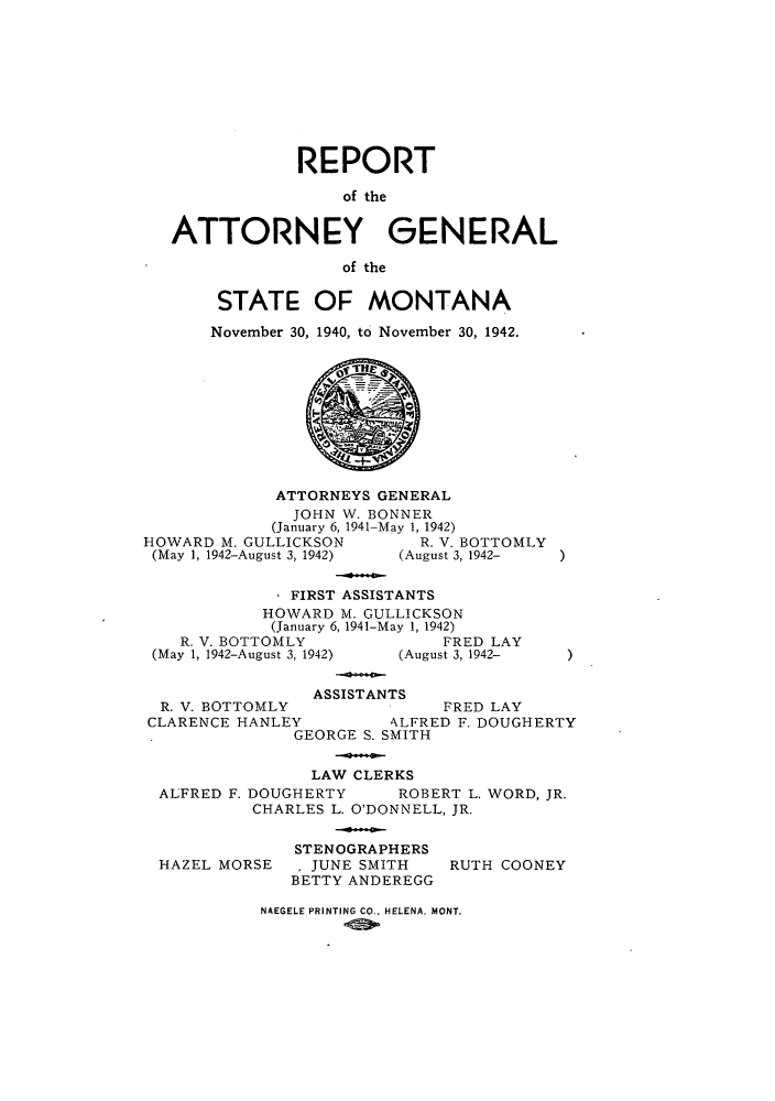 handle is hein.sag/sagmt0041 and id is 1 raw text is: REPORT
of the
ATTORNEY GENERAL
of the

STATE OF MONTANA
November 30, 1940, to November 30, 1942.

ATTORNEYS GENERAL
JOHN W. BONNER
(January 6, 1941-May 1, 1942)
HOWARD M. GULLICKSON                     R. V. BOTTOMLY
(May 1, 1942-August 3, 1942)        (August 3, 1942-
FIRST ASSISTANTS
HOWARD M. GULLICKSON
(January 6, 1941-May 1, 1942)
R. V. BOTTOMLY                         FRED LAY
(May 1, 1942-August 3, 1942)        (August 3, 1942-

)

)

ASSISTANTS
R. V. BOTTOMLY           FRED LAY
CLARENCE HANLEY       \LFRED F. DOUGHERTY
GEORGE S. SMITH
LAW CLERKS
ALFRED F. DOUGHERTY  ROBERT L. WORD, JR.
CHARLES L. O'DONNELL, JR.

HAZEL MORSE

STENOGRAPHERS
I JUNE SMITH
BETTY ANDEREGG

RUTH COONEY

NAEGELE PRINTING CO.. HELENA, MONT.


