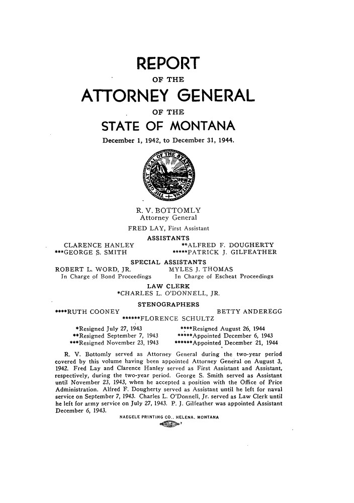 handle is hein.sag/sagmt0042 and id is 1 raw text is: REPORT
OF THE
ATTORNEY GENERAL
OF THE
STATE OF MONTANA
December 1, 1942, to December 31, 1944.

R. V. BOTTOMLY
Attorney General
FRED LAY, First Assistant

CLARENCE HA
***GEORGE S. SM
ROBERT L. WORI
In Charge of Bond

A
NLEY
ITH

SSISTANTS
**ALFRED F. DOUGHERTY
*****PATRICK J. GILFEATHER

SPECIAL ASSISTANTS
, JR.         MYLES J. THOMAS
Proceedings    In Charge of Escheat Proceedings
LAW CLERK
*CHARLES L. O'DONNELL, JR.

****RUTH COONEY

STENOGRAPHERS
******FLORENCE SCHULTZ

BETTY ANDEREGG

*Resigned July 27, 1943
**Resigned September 7, 1943
***Resigned November 23, 1943

****Resigned August 26, 1944
*****Appointed December 6, 1943
******Appointed December 21, 1944

R. V. Bottomly served as Attorney General during the two-year period
covered by this volume having been appointed Attorney General on August 3,
1942. Fred Lay and Clarence Hanley served as First Assistant and Assistant,
respectively, during the two-year period. George S. Smith served as Assistant
until November 23, 1943, when he accepted a position with the Office of Price
Administration. Alfred F. Dougherty served as Assistant until he left for naval
service on September 7, 1943. Charles L. O'Donnell, Jr. served as Law Clerk until
he left for army service on July 27, 1943. P. J. Gilfeather was appointed Assistant
December 6, 1943.
NAEGELE PRINTING CO.. HELENA. MONTANA


