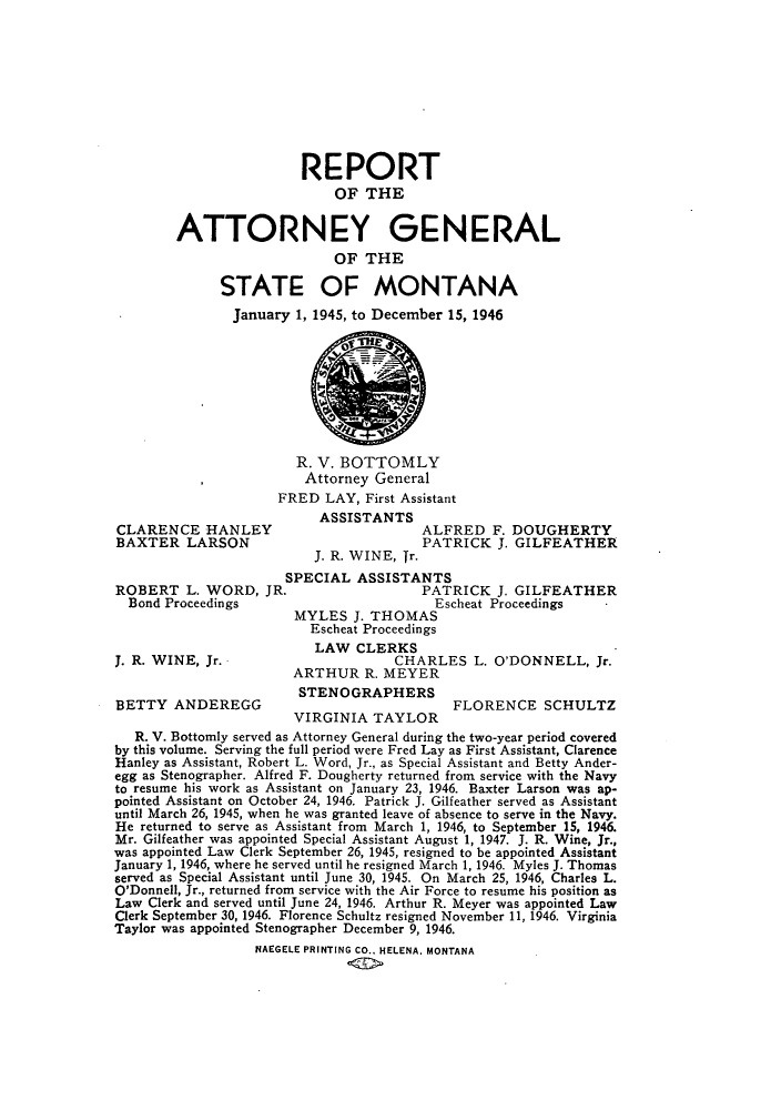 handle is hein.sag/sagmt0043 and id is 1 raw text is: REPORT
OF THE
ATTORNEY GENERAL
OF THE
STATE OF MONTANA
January 1, 1945, to December 15, 1946

R. V. BOTTOMLY
Attorney General
FRED LAY, First Assistant

CLARENCE HANLEY
BAXTER LARSON
ROBERT L. WORD, JR
Bond Proceedings
J. R. WINE, Jr.
BETTY ANDEREGG

ASSISTANTS
ALFRED F. DOUGHERTY
PATRICK J. GILFEATHER
J. R. WINE, Tr.

SPECIAL ASSISTANTS
PATRICK J. GILFEATHER
Escheat Proceedings
MYLES J. THOMAS
Escheat Proceedings
LAW CLERKS
CHARLES L. O'DONNELL, Jr.
ARTHUR R. MEYER

STENOGRAPHERS

FLORENCE SCHULTZ

VIRGINIA TAYLOR
R. V. Bottomly served as Attorney General during the two-year period covered
by this volume. Serving the full period were Fred Lay as First Assistant, Clarence
Hanley as Assistant, Robert L. Word, Jr., as Special Assistant and Betty Ander-
egg as Stenographer. Alfred F. Dougherty returned from service with the Navy
to resume his work as Assistant on January 23, 1946. Baxter Larson was ap-
pointed Assistant on October 24, 1946. Patrick J. Gilfeather served as Assistant
until March 26, 1945, when he was granted leave of absence to serve in the Navy.
He returned to serve as Assistant from March 1, 1946, to September 15, 1946.
Mr. Gilfeather was appointed Special Assistant August 1, 1947. J. R. Wine, Jr.,
was appointed Law Clerk September 26, 1945, resigned to be appointed Assistant
January 1, 1946, where he served until he resigned March 1, 1946. Myles J. Thomas
served as Special Assistant until June 30, 1945. On March 25, 1946, Charles L.
O'Donnell, Jr., returned from service with the Air Force to resume his position as
Law Clerk and served until June 24, 1946. Arthur R. Meyer was appointed Law
Clerk September 30, 1946. Florence Schultz resigned November 11, 1946. Virginia
Taylor was appointed Stenographer December 9, 1946.
NAEGELE PRINTING CO.. HELENA. MONTANA


