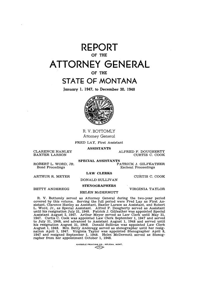 handle is hein.sag/sagmt0044 and id is 1 raw text is: REPORT
OF THE
ATTORNEY GENERAL
OF THE
STATE OF MONTANA
January 1, 1947, to December 30, 1948

CLARENCE HANLEY
BAXTER LARSON

ROBERT L. WORD, JR.
Bond Procedings
ARTHUR R. MEYER
BETTY ANDEREGG

R. V. BOTTOMLY
Attorney General
FRED LAY, First Assistant
ASSISTANTS
ALFRED F. DOUGHERTY
CURTIS C. COOK

SPECIAL ASSISTANTS
PATRICK J. GILFEATHER
Escheat Proceedings

LAW CLERKS
DONALD SULLIVAN
STENOGRAPHERS
HELEN McDERMOTT

CURTIS C. COOK
VIRGINIA TAYLOR

R. V. Bottomly served as Attorney General during the two-year period
covered by this volume. Serving the full period were Fred Lay as First As-
sistant, Clarence Hanley as Assistant, Baxter Larson as Assistant, and Robert
L. Word, Jr., as Special Assistant. Alfred F. Dougherty served as Assistant
until his resignation July 31, 1948. Patrick J. Gilfeather was appointed Special
Assistant August 2, 1947. Arthur Meyer served as Law Clerk until May 31,
1947. Curtis C. Cook was appointed Law Clerk September 1, 1947 and served
to July 31, 1948, and advanced to Assistant August 1, 1948 and served until
his resignation August 31, 1948. Donald Sullivan was appointed Law Clerk
August 1, 1948. Mrs. Betty Anderegg served as stenographer until her resig-
nation April 1, 1947. Virginia Taylor was appointed Stenographer April 8,
1947 and resigned September 1, 1948. Helen McDermott served as Stenog-
rapher from her appointment October 1, 1948.

NAEGELE PRINTING CO.. HELENA. MONT.


