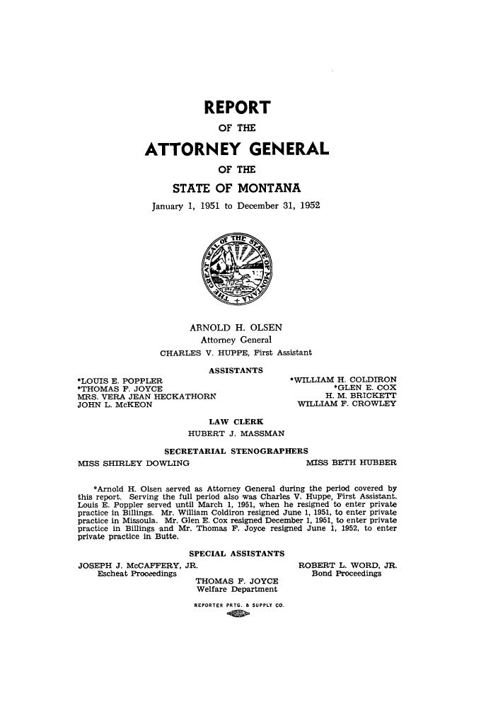 handle is hein.sag/sagmt0046 and id is 1 raw text is: REPORT
OF THE
ATTORNEY GENERAL
OF THE
STATE OF MONTANA
January 1, 1951 to December 31, 1952

ARNOLD H. OLSEN
Attorney General
CHARLES V. HUPPE, First Assistant

ASSISTANTS
*LOUIS E. POPPLER
*THOMAS F. JOYCE
MRS. VERA JEAN HECKATHORN
JOHN L. McKEON

*WILLIAM H. COLDIRON
*GLEN E. COX
H. M. BRICKETT
WILLIAM F. CROWLEY

LAW CLERK
HUBERT J. MASSMAN
SECRETARIAL STENOGRAPHERS

MISS SHIRLEY DOWLING

MISS BETH HUBBER

*Arnold H. Olsen served as Attorney General during the period covered by
this report. Serving the full period also was Charles V. Huppe, First Assistant.
Louis E. Poppler served until March 1, 1951, when he resigned to enter private
practice in Billings. Mr. William Coldiron resigned June 1, 1951, to enter private
practice in Missoula. Mr. Glen E. Cox resigned December 1, 1961, to enter private
practice in Billings and Mr. Thomas F. Joyce resigned June 1, 1952, to enter
private practice in Butte.
SPECIAL ASSISTANTS

JOSEPH J. McCAFFERY, JR.
Escheat Proceedings
THOMAS F. JOYCE
Welfare Department
REPORTER PRTG. & SUPPLY CO.

ROBERT L. WORD, JR.
Bond Proceedings



