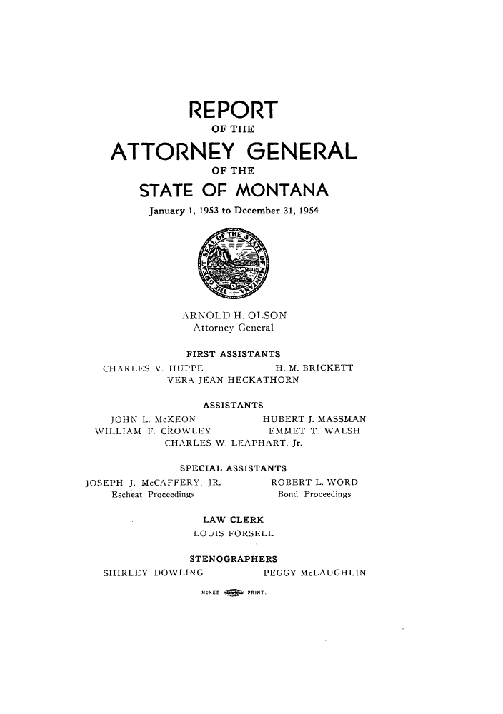handle is hein.sag/sagmt0047 and id is 1 raw text is: REPORT
OF THE
ATTORNEY GENERAL
OF THE
STATE OF MONTANA
January 1, 1953 to December 31, 1954
ARNOLD H. OLSON
Attorney General
FIRST ASSISTANTS
CHARLES V. HUPPE         H. M. BRICKETT
VERA JEAN HECKATHORN
ASSISTANTS
JOHN L. McKEON        HUBERT J. MASSMAN
WILLIAM F. CROWLEY       EMMET T. WALSH
CHARLES W. LEAPHART, Jr.
SPECIAL ASSISTANTS
JOSEPH J. McCAFFERY, JR.   ROBERT L. WORD
Escheat Proceedings     Bond Proceedings
LAW CLERK
LOUIS FORSELL
STENOGRAPHERS
SHIRLEY DOWLING        PEGGY McLAUGHLIN

MCKEE       PRINT.


