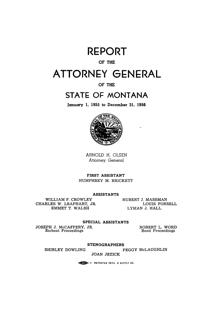 handle is hein.sag/sagmt0048 and id is 1 raw text is: REPORT
OF THE
ATTORNEY GENERAL
OF THE

STATE OF MONTANA
Janucry 1, 1955 to December 31, 1956

ARNOLD H. OLSEN
Attorney General
FIRST ASSISTANT
HUMPHREY M. BRICKETT
ASSISTANTS
WILLIAM F. CROWLEY         HUBERT J. MASSMAN
CHARLES W. LEAPHART, JR.              LOUIS FORSELL
EMMET T. WALSH             LYMAN J. HALL
SPECIAL ASSISTANTS
JOSEPH J. McCAFFERY, JR.             ROBERT L. WORD
Escheat Proceedings               Bond Proceedings

SHIRLEY DOWLING

STENOGRAPHERS
PEGGY McLAUGHLIN
JOAN JEZICK

3 REPORTER PRTG. 8 SUPPLY CC.


