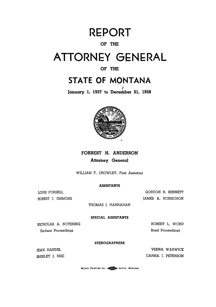handle is hein.sag/sagmt0049 and id is 1 raw text is: REPORT
OF THE
ATTORNEY GENERAL
OF THE

STATE OF MONTANA
January 1, 1957 to Deceer 31, 1958

LOUIS FORSELL
ROBERT J. EMMONS

FORREST H. ANDERSON
Attorney General
WILLIAM F. CROWLEY, First Assistant
ASSISTANTS
GORDON R. BENNETT
JAMES A. ROBISCHON
THOMAS J. HANRAHAN
SPECIAL ASSISTANTS

NICHOLAS A. ROTERING
Escheat Proceedings

STENOGRAPHERS

JEAN HANDEL
SHIRLEY J. RISE

ROBERT L. WORD
Bond Proceedings
VERNA WARWICK
CARMA J. PETERSON

MCKEE PRINTING CO.       BUTTE. MONTANA


