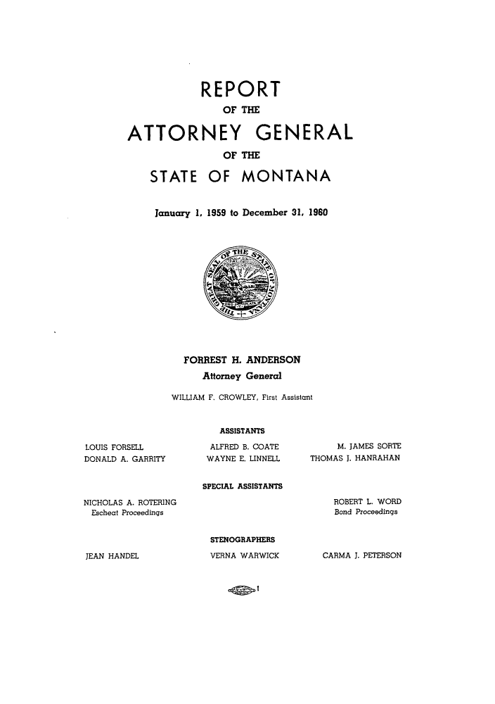 handle is hein.sag/sagmt0050 and id is 1 raw text is: REPORT
OF THE
ATTORNEY GENERAL
OF THE
STATE OF MONTANA
January 1. 1959 to December 31, 1960

FORREST H. ANDERSON
Attorney General
WILLIAM F. CROWLEY, First Assistant

LOUIS FORSELL
DONALD A. GARRITY

ASSISTANTS
ALFRED B. COATE
WAYNE E. LINNELL
SPECIAL ASSISTANTS

M. JAMES SORTE
THOMAS J. HANRAHAN

NICHOLAS A. ROTERING
Escheat Proceedings

ROBERT L. WORD
Bond Proceedings

STENOGRAPHERS
VERNA WARWICK

JEAN HANDEL

CARMA J. PETERSON

-..- I


