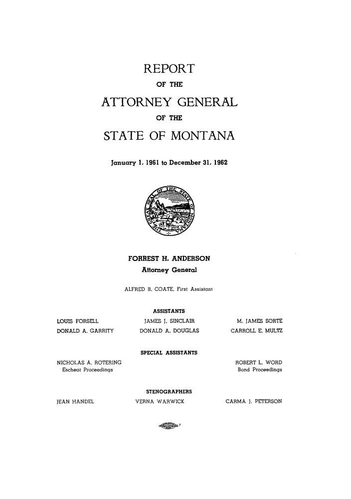 handle is hein.sag/sagmt0051 and id is 1 raw text is: REPORT
OF THE
ATTORNEY GENERAL
OF THE
STATE OF MONTANA
January 1, 1961 to December 31, 1962
FORREST H. ANDERSON
Attorney General
ALFRED B. COATE, First Assistant

LOUIS FORSELL
DONALD A. GARRITY

ASSISTANTS
JAMES J. SINCLAIR
DONALD A. DOUGLAS
SPECIAL ASSISTANTS

M. JAMES SORTE
CARROLL E. MULTZ

NICHOLAS A. ROTERING
Escheat Proceedings

ROBERT L. WORD
Bond Proceedings

STENOGRAPHERS
VERNA WARWICK

JEAN HANDEL

CARMA J. PETERSON

-ADW


