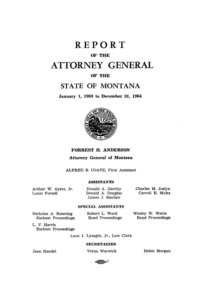 handle is hein.sag/sagmt0052 and id is 1 raw text is: REPORT
OF THE
ATTORNEY GENERAL
OF THE
STATE OF MONTANA
January 1, 1963 to December 31, 1964

FORREST H. ANDERSON
Attorney General of Montana
ALFRED B. COATE, First Assistant
ASSISTANTS

Arthur W. Ayers, Jr.
Louis Forsell

Nicholas A. Rotering
Escheat Proceedings

Donald A. Garrity
Donald A. Douglas
James J. Sinclair

SPECIAL ASSISTANTS
Robert L. Word
Bond Proceedings

L. V. Harris
Escheat Proceedings
Leon J. Lysaght, Jr., Law Clerk
SECRETARIES

Charles M. Joslyn
Carroll E. Multz

Wesley W. Wertz
Bond Proceedings

Jean Handel

Verna Warwick

Helen Morgan

.13.1


