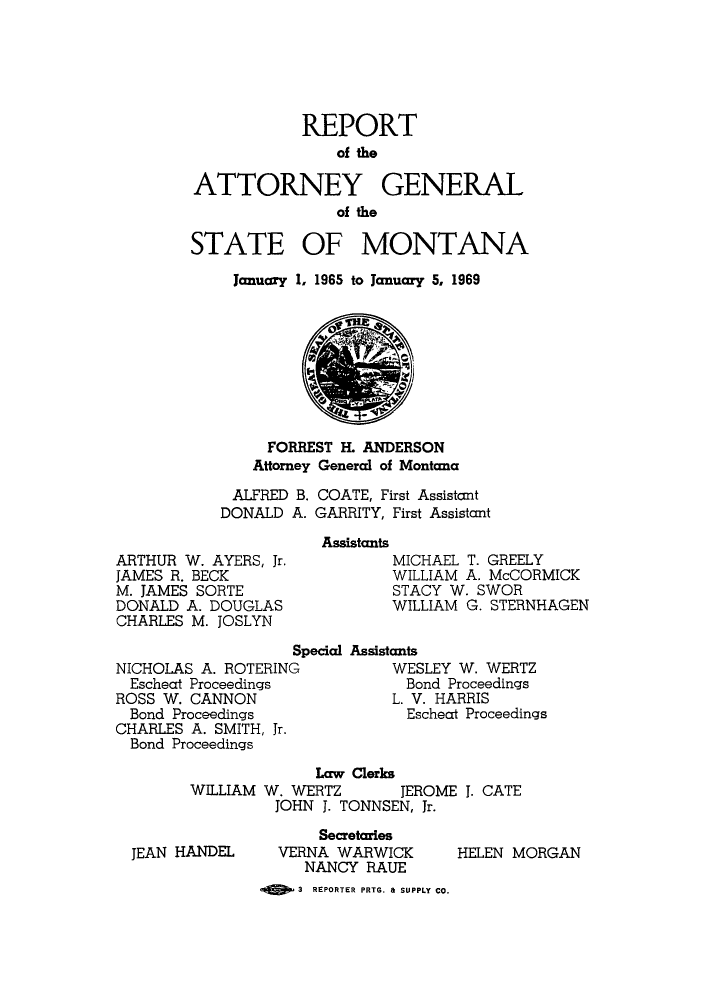 handle is hein.sag/sagmt0053 and id is 1 raw text is: REPORT
of the
ATTORNEY GENERAL
of the
STATE OF MONTANA
January 1, 1965 to January 5, 1969

FORREST H. ANDERSON
Attorney General of Montana
ALFRED B. COATE, First Assistant
DONALD A. GARRITY, First Assistant

ARTHUR W. AYERS, Jr.
JAMES R. BECK
M. JAMES SORTE
DONALD A. DOUGLAS
CHARLES M. JOSLYN
Si
NICHOLAS A. ROTERING
Escheat Proceedings
ROSS W. CANNON
Bond Proceedings
CHARLES A. SMITH, Jr.
Bond Proceedings

Assistants
MICHAEL T. GREELY
WILLIAM A. McCORMICK
STACY W. SWOR
WILLIAM G. STERNHAGEN
pecial Assistants
WESLEY W. WERTZ
Bond Proceedings
L. V. HARRIS
Escheat Proceedings

Law Clerks
WILLIAM W. WERTZ        JEROME 1. CATE
JOHN J. TONNSEN, Jr.

JEAN HANDEL

Secretaries
VERNA WARWICK
NANCY RAUE
MED 3 REPORTER PRTG. 8 SUPPLY CO.

HELEN MORGAN


