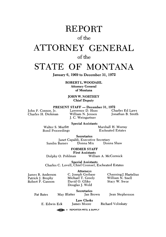 handle is hein.sag/sagmt0054 and id is 1 raw text is: REPORT
of the
ATTORNEY GENERAL
of the
STATE OF MONTANA
January 6, 1969 to December 31, 1972
ROBERT L. WOODAHL
Attorney General
of Montana
JOHN W. NORTHEY
Chief Deputy
PRESENT STAFF - December 31, 1972
John P. Connor, Jr.  Lawrence D. Huss  Charles Ed Laws
Charles H. Dickman  William N. Jensen  Jonathan B. Smith
J. C. Weingartner

Walter S. Murfitt
Bond Proceedings

Special Assistants
Marshall H. Murray
Escheated Estates

Secretaries
Janet Capaldi, Executive Secretary
Sandra Barnes     Donna Mix      Donna Shaw
FORMER STAFF
First Assistants
Dolphy 0. Pohlman        William A. McCormick
Special Assistants
Charles C. Lovell, Chief Counsel, Escheated Estates

James R. Anderson
Patrick J. Brophy
Robert P. Gannon

Pat Bates

Attorneys
C. Joseph Gerbase
Michael T. Greely
David 0. Gliko
Douglas J. Wold

May Blat

E. Edwin Eck

Secretaries
ter     Jan Brown
Law Clerks
James Moore

ChanningJ. Hartelius
William N. Snell
Stacy W. Swor
Jean Stephenson
Richard Volinkaty

3 REPORTER PRTG. & SUPPLY


