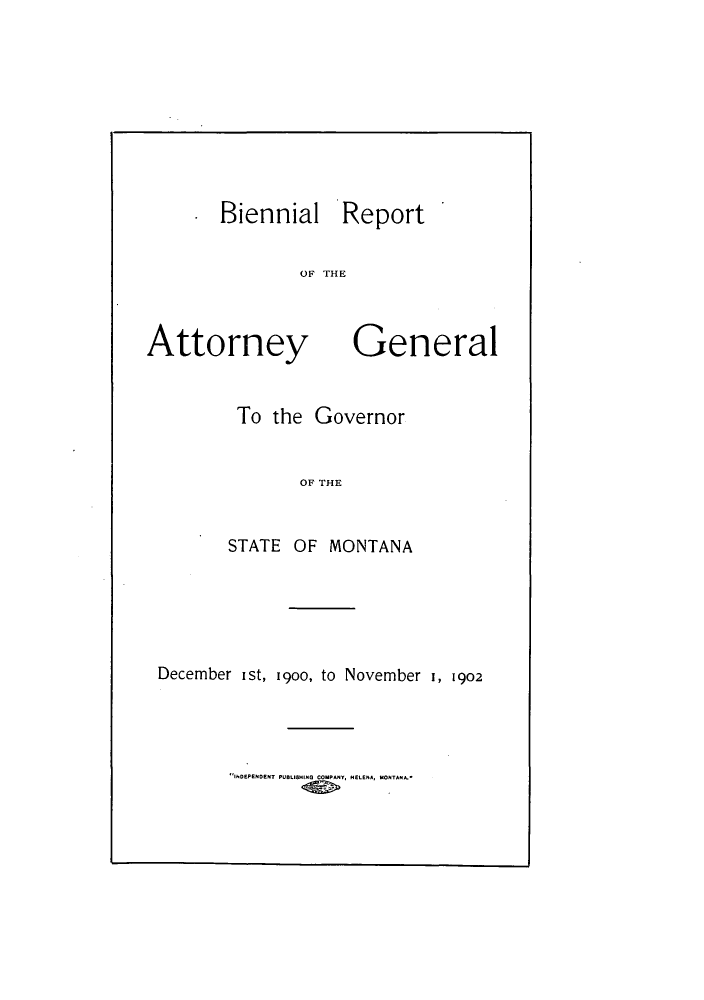 handle is hein.sag/sagmt0056 and id is 1 raw text is: Biennial Report
OF THE

Attorney

General

To the Governor
OF THE
STATE OF MONTANA

December ist, 19oo, to November 1, 1902

INDEPENDENT PUBLISHING COMPANY, NELENA, MONTANA.*


