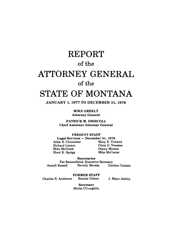 handle is hein.sag/sagmt0057 and id is 1 raw text is: REPORT
of the
ATTORNEY GENERAL
of the
STATE OF MONTANA
JANUARY 1, 1977 TO DECEMBER 31, 1978
MIKE GREELY
Attorney General
PATRICK M. DRISCOLL
Chief Assistant Attorney General
PRESENT STAFF
Legal Services - December 31, 1978
Allen B. Chronister    Mary B. Troland
Richard Larson         Chris D. Tweeten
Mike McGrath           Denny Moreen
Sheri K. Sprigg        Mike McCarter
Secretaries
Pat Bauernfeind, Executive Secretary
Annell Russell  Beverly Rhodes  Darlene Certain
FORMER STAFF
Charles R. Anderson  Brenda Gilmer  J. Mayo Ashley
Secretary
Sheila O'Loughlin


