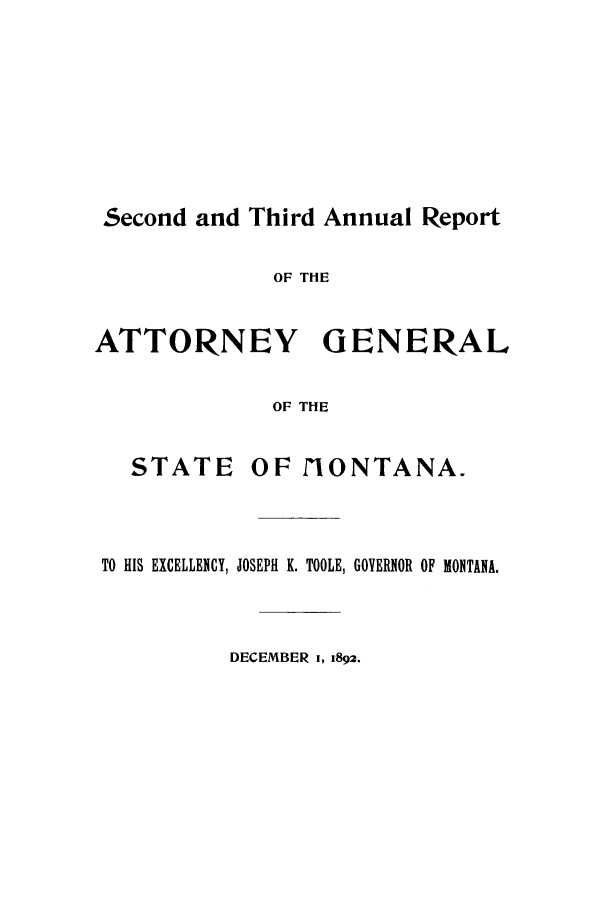 handle is hein.sag/sagmt0059 and id is 1 raw text is: Second and Third Annual Report
OF THE
ATTORNEY GENERAL
OF THE
STATE      OF   IONTANA.
TO HIS EXCELLENCY, JOSEPH K. TOOLE, GOVERNOR OF MONTANA.
DECEMBER 1, 1892.


