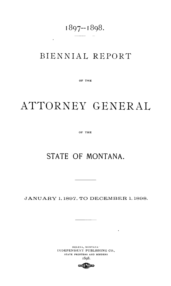 handle is hein.sag/sagmt0060 and id is 1 raw text is: 1897--1898.

BIENNIAL

REPORT

OF THE

ATTORNEY GENERAL
OF THE
STATE  OF MONTANA.

JANUARY 1, 1897, TO DECEMBER 1, 1898.
HELENA, MONTANA
INDEPENDENT PUBLISHING CO.,
STATE PRINTERS AND BINDERS
i898.


