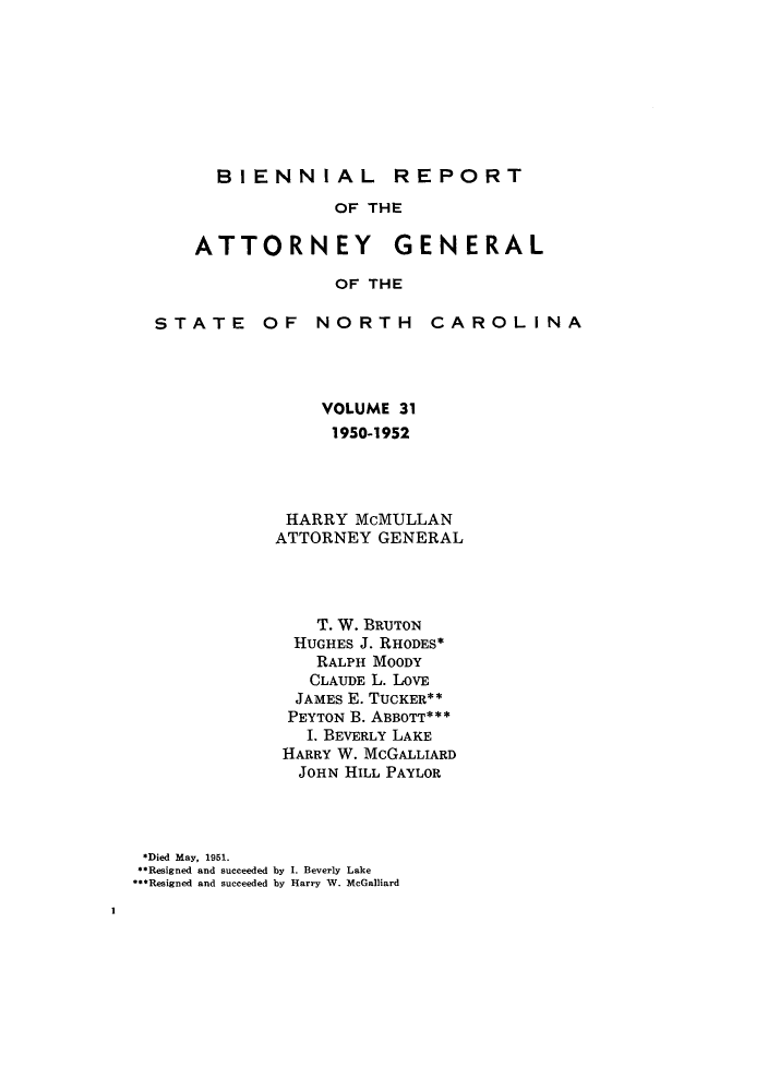 handle is hein.sag/sagnc0003 and id is 1 raw text is: BIENNIAL REPORT
OF THE

ATTORNEY

GENERAL

OF THE

STATE OF

NORTH

CAROLINA

VOLUME 31
1950-1952
HARRY McMULLAN
ATTORNEY GENERAL
T. W. BRUTON
HUGHES J. RHODES*
RALPH MOODY
CLAUDE L. LOVE
JAMES E. TUCKER**
PEYTON B. ABBOTT***
I. BEVERLY LAKE
HARRY W. McGALLIARD
JOHN HILL PAYLOR
*Died May, 1951.
**Resigned and succeeded by I. Beverly Lake
**Resigned and succeeded by Harry W. McGalliard

I


