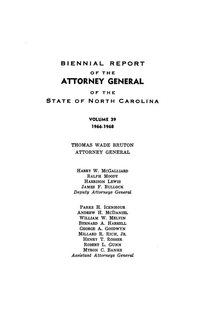 handle is hein.sag/sagnc0008 and id is 1 raw text is: BIENNIAL

REPORT

OF THE
ATTORNEY GENERAL
OF THE
STATE OF NORTH CAROLINA
VOLUME 39
1966-1968
THOMAS WADE BRUTON
ATTORNEY GENERAL
HARRY W. McGALLIARD
RALPH MOODY
HARRISON LEWIS
JAMES F. BULLOCK
Deputy Attorneys General
PARKS H. ICENHOUR
ANDREW H. McDANIEL
WILLIAM W. MELVIN
BERNARD A. HARRELL
GEORGE A. GOODWYN
MILLARD R. RICH, JR.
HENRY T. ROSSER
ROBERT L. GUNN
MYRON C. BANKS
Assistant Attorneys General


