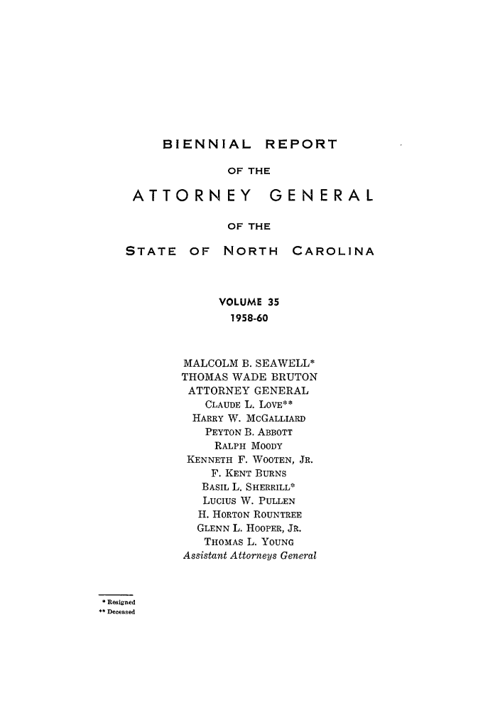 handle is hein.sag/sagnc0049 and id is 1 raw text is: BIENNIAL REPORT

OF THE
ATTORNEY              GENERAL
OF THE
STATE     OF   NORTH      CAROLINA
VOLUME 35
1958-60
MALCOLM B. SEAWELL*
THOMAS WADE BRUTON
ATTORNEY GENERAL
CLAUDE L. LOVE**
HARRY W. MCGALLIARD
PEYTON B. ABBOTT
RALPH MOODY
KENNETH F. WOOTEN, JR.
F. KENT BURNS
BASIL L. SHERRILL*
LUCIUS W. PULLEN
H. HORTON ROUNTREE
GLENN L. HOOPER, JR.
THOMAS L. YOUNG
Assistant Attorneys General
Resigned
* Deceased


