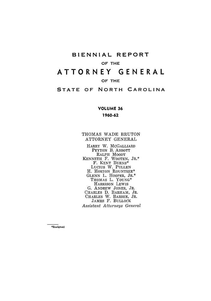 handle is hein.sag/sagnc0050 and id is 1 raw text is: BIENNIAL REPORT
OF THE
ATTORNEY              GENERAL
OF THE
STATE OF NORTH           CAROLINA
VOLUME 36
1960-62
THOMAS WADE BRUTON
ATTORNEY GENERAL
HARRY W. MCGALLIARD
PEYTON B. ABBOTT
RALPH MOODY
KENNETH F. WOOTEN, JR.*
F. KENT BURNS*
Lucius W. PULLEN
H. HORTON ROUNTREE*
GLENN L. HOOPER, JR.*
THOMAS L. YOUNG*
HARRISON LEWIS
G. ANDREW JONES, JR.
CHARLES D. BARHAM, JR.
CHARLES W. BARBEE, JR.
JAMES F. BULLOCK
Assistant Attorneys General

*Resigned


