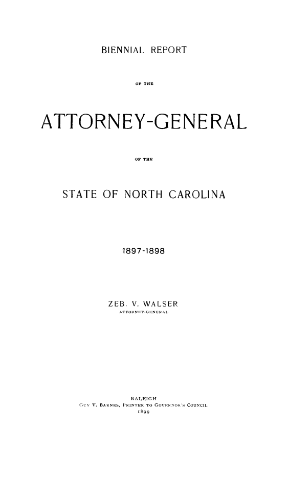 handle is hein.sag/sagnc0055 and id is 1 raw text is: BIENNIAL REPORT

OF THE
ATTORNEY-GENERAL
OF THE
STATE OF NORTH CAROLINA

1897-1898
ZEB. V. WALSER
ATTORNEY-GENERAL
RALEIGH
GUN, V. BARNES, PRINTER TO GOVERNOR'S COUNCIL


