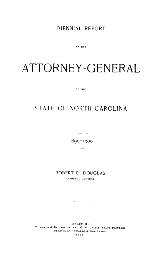 handle is hein.sag/sagnc0056 and id is 1 raw text is: BIENNIAL REPORT
OF THE
ATTORNEY-GENERAL
OF THE

STATE OF NORTH CAROLINA
1899-1900
ROBERT D. DOUGLAS
ATTORNE V-GENFRAL
RALEIGH:
F.DWARDS & BROUGHTON, AND E. M. UZZELL, STATE PRINTERS
PRESSES OF I-DWARDS & BROUGHTON
!901



