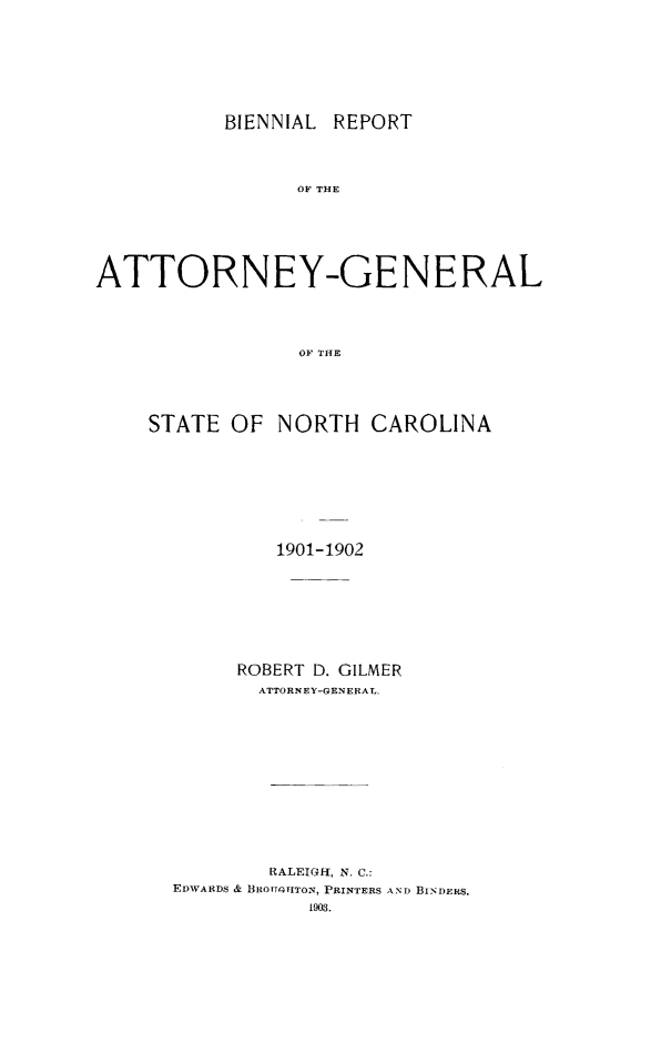 handle is hein.sag/sagnc0057 and id is 1 raw text is: BIENNIAL REPORT

OF THE
ATTORNEY-GENERAL
OF THE
STATE OF NORTH CAROLINA

1901-1902
ROBERT D. GILMER
ATTORNEY-GENERAL.
RALEIG-I, N, C.:
EDWARDS & BROrTGUITON, PRINTERS AND BINDERS.
1903.


