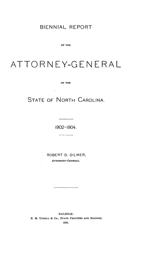 handle is hein.sag/sagnc0058 and id is 1 raw text is: BIENNIAL REPORT
OF THE
.ATTO R N EY-G EN E R A L
OF THE

STATE OF NORTH CAROLINA.
1902-1904.
ROBERT D. GILMER,
ATTORNEY-GENERAL.
RALEIGH:
E. M. UZZELL & CO.. STATE PRINTERS AND BINDERS.
1905.



