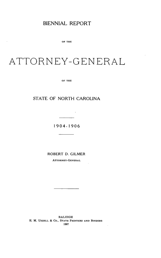 handle is hein.sag/sagnc0059 and id is 1 raw text is: BIENNIAL REPORT
OF THE
ATTORNEY-GENERAL
OF THE

STATE OF NORTH CAROLINA
1904-1906
ROBERT D. GILMER
ATTORNEY-GENERAL

RALEIGH
E. M. UZZELL & CO., STATE PRINTERS AND BINDERS
1907


