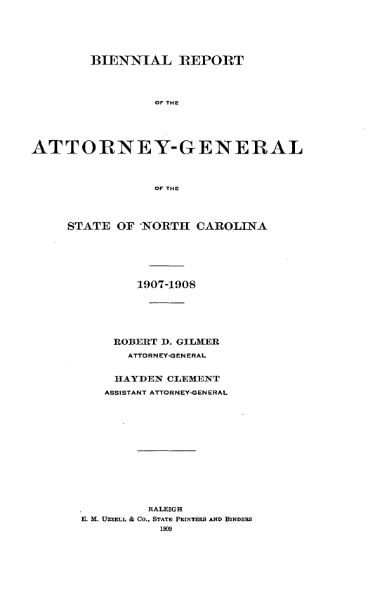 handle is hein.sag/sagnc0060 and id is 1 raw text is: BIENNIAL ]REPORT
OF THE
ATTORNEY-GENERAL
OF THE

STATE OF -NORTH CAROLINA
1907-1908
ROBERT D. GILMER
ATTORNEY-GENERAL
HAYDEN CLEMENT
ASSISTANT ATTORNEY-GENERAL
RALEIGH
E. M. UZZELL & CO., STATE PRINTERS AND BINDERS
1909


