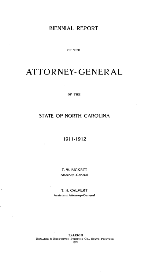 handle is hein.sag/sagnc0062 and id is 1 raw text is: BIENNIAL REPORT
OF THE
ATTORNEY- GENERAL
OF THE

STATE OF NORTH CAROLINA
1911-1912
T. W. BICKETT
Attorney - General
T. H. CALVERT
Assistant Attorney-General
RALEIGH
EDWARDS & BROUGHTON PRINTING Co., STATE PRINTER&
1912


