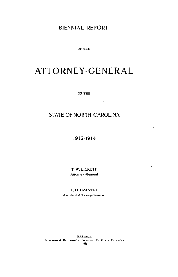 handle is hein.sag/sagnc0063 and id is 1 raw text is: BIENNIAL REPORT
OF THE
ATTORNEY-GENERAL
OF THE

STATE OF NORTH CAROLINA
1912-1914
T. W. BICKETT
Attorney -General
T. H. CALVERT
Assistant Attorney-General
RALEIGH
EDWARDS & BROUGHTON PRINTING Co., STATE PRINTERS
1915


