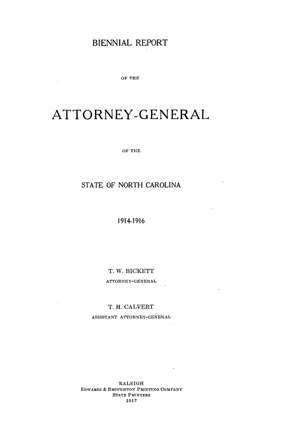 handle is hein.sag/sagnc0064 and id is 1 raw text is: BIENNIAL REPORT
OF THE
ATTORNEY-GENERAL
OF THE

STATE OF NORTH CAROLINA
1914-1916
T. W. BICKETT
ATTORNEY-GENERAL
T. H. CALVERT
ASSISTANT ATTORNEY-GENERAL
RALEIGH
EDWARDS & BROUGHTON PRINTING COMPANY
STATE PRINTERS
1917


