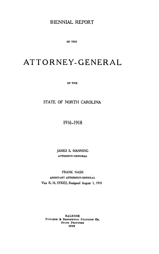 handle is hein.sag/sagnc0065 and id is 1 raw text is: BIENNIAL REPORT
OF THE
ATTORNEY-GENERAL
OF THE

STATE OF NORTH CAROLINA
1916-1918
JAMES S. MANNING
ATTORNEY-GENERAL
FRANK NASH
ASSISTANT ATTORNEY-GENERAL
Vice R. H. SYKES, Resigned August I, 1918
RALEIGH
EDWARDS A BROUGHTON PRINTING 00.
STATE PRINTERS
1918


