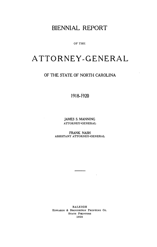 handle is hein.sag/sagnc0066 and id is 1 raw text is: BIENNIAL REPORT
OF THE
ATTORNEY-GENERAL

OF THE STATE OF NORTH CAROLINA
1918-1920
JAMES S. MANNING
ATTORNEY-GENERAL
FRANK NASH
ASSISTANT ATTORNEY-GENERAL
RALEIGH
EDWARDS & BROUGHTON PRINTING CO.
STATE PRINTERS
1920


