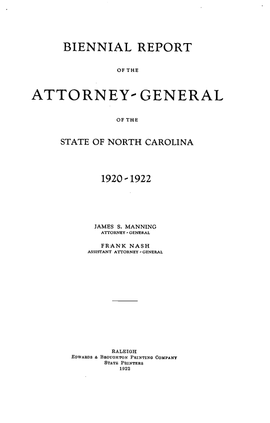 handle is hein.sag/sagnc0067 and id is 1 raw text is: BIENNIAL REPORT
OF THE
ATTORNEY- GENERAL
OF THE

STATE OF NORTH CAROLINA
1920 - 1922
JAMES S. MANNING
ATTORNEY - GENERAL
FRANK NASH
ASSISTANT ATTORNEY - GENERAL
RALEIGH
EDWARDS & BROUGHTON PRINTING COMPANY
STATE PRINTERS
1922


