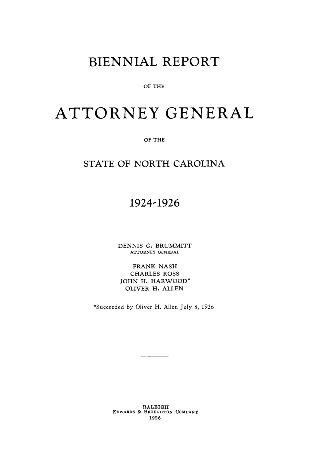 handle is hein.sag/sagnc0069 and id is 1 raw text is: BIENNIAL REPORT
OF THE
ATTORNEY GENERAL
OF THE

STATE OF NORTH CAROLINA
1924-1926
DENNIS G. BRUMMITT
ATTORNEY GENERAL
FRANK NASH
CHARLES ROSS
JOHN H. HARWOOD*
OLIVER H. ALLEN
*Succeeded by Oliver H. Allen July 8, 1926
RALEIGH
EDWARDS & BEOUGHTON COMPANY
1926


