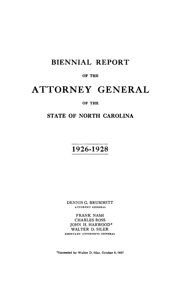handle is hein.sag/sagnc0070 and id is 1 raw text is: BIENNIAL REPORT
OF THE
ATTORNEY GENERAL
OF THE

STATE OF NORTH CAROLINA
1926-1928
DENNIS G. BRUMMITT
ATTORNEY GENERAL
FRANK NASH
CHARLES ROSS
JOHN H. HARWOOD*
WALTER D. SILER
ASSISTANT ATTORNEYS GENERAL

*Succeeded by Walter D. Siler, October 8. 1927


