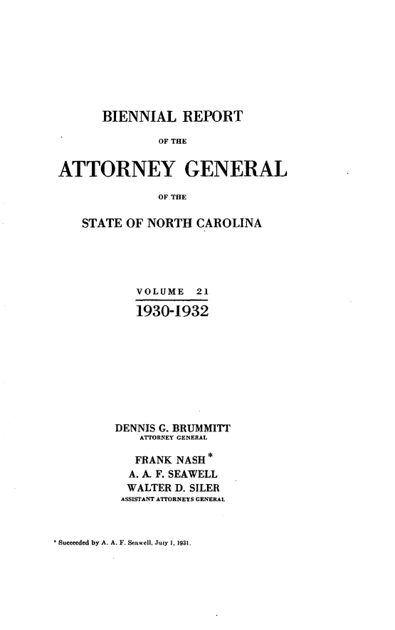 handle is hein.sag/sagnc0072 and id is 1 raw text is: BIENNIAL REPORT
OF THE
ATTORNEY GENERAL
OF THE

STATE OF NORTH CAROLINA
VOLUME 21
1930-1932
DENNIS G. BRUMMITT
ATTORNEY GENERAL
FRANK NASH
A. A. F. SEAWELL
WALTER D. SILER
ASSISTANT ATTORNEYS GENERAL

* Succeeded by A. A. F. Seawell, Juiy 1, 1931.


