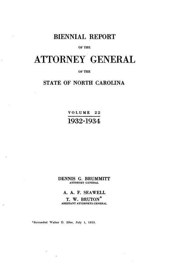 handle is hein.sag/sagnc0073 and id is 1 raw text is: BIENNIAL REPORT
OF THE
ATTORNEY GENERAL
OF THE
STATE OF NORTH CAROLINA
VOLUME 22
1932-1934
DENNIS G. BRUMMITT
A'ORNEY GENERAL
A. A. F. SEAWELL
T. W. BRUTON*
ASSISTANT ATTORNEYS GENERAL

*Succeeded Walter D. Siler, July 1, 1933.


