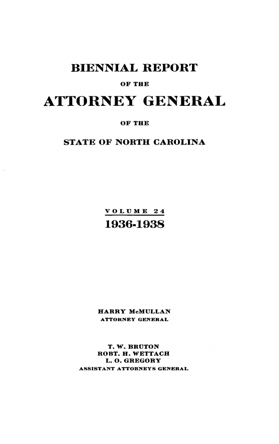 handle is hein.sag/sagnc0075 and id is 1 raw text is: BIENNIAL REPORT
OF THE
ATTORNEY GENERAL
OF THE

STATE OF NORTH CAROLINA
VOLUME 24
1936-1938
HARRY McMULLAN
ATTORNEY GENERAL
T. W. BRUTON
ROBT. H. WETTACH
L. 0. GREGORY
ASSISTANT ATTORNEYS GENERAL


