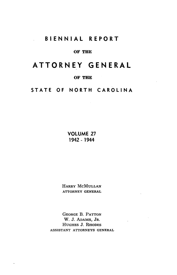 handle is hein.sag/sagnc0078 and id is 1 raw text is: BIENNIAL  REPORT

OF THE

ATTORNEY

GENERAL

OF THE

STATE OF NORTH

CAROLINA

VOLUME 27
1942- 1944
HARRY MCMULLAN
ATTORNEY GENERAL
GEORGE B. PATTON
W. J. ADAMS, JR.
HUGHES J. RHODES
ASSISTANT ATTORNEYS GENERAL


