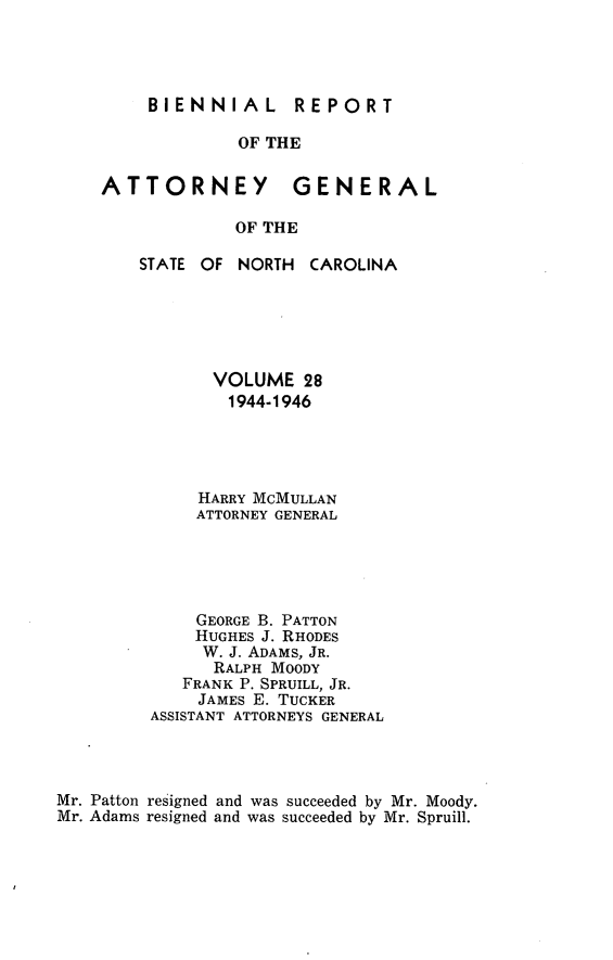 handle is hein.sag/sagnc0079 and id is 1 raw text is: BIENNIAL  REPORT
OF THE
ATTORNEY GENERAL
OF THE

STATE OF NORTH

CAROLINA

VOLUME 28
1944-1946
HARRY MCMULLAN
ATTORNEY GENERAL
GEORGE B. PATTON
HUGHES J. RHODES
W. J. ADAMS, JR.
RALPH MOODY
FRANK P. SPRUILL, JR.
JAMES E. TUCKER
ASSISTANT ATTORNEYS GENERAL
Mr. Patton resigned and was succeeded by Mr. Moody.
Mr. Adams resigned and was succeeded by Mr. Spruill.


