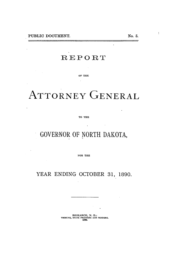 handle is hein.sag/sagnd0049 and id is 1 raw text is: PUBLIC DOCUMENT.

No. 5.

REPORT
OF THE
ATTORNEY GENERAL
TO THE
GOVERNOR OF NORTH DAKOTA,
FOR THE
YEAR ENDING OCTOBER 31, 1890.

BISM.%ALRCK, N. D.:
TRIBUNE, STATE PRI.CTERS ANT ILDERS.


