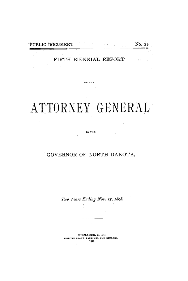 handle is hein.sag/sagnd0053 and id is 1 raw text is: PUBLIC DOCUMENT

No. 21

FIFTH BIENNIAL REPORT
OF TI1X.
ATTORNEY GENERAL
TO THE

GOVERNOR OF NORTH DAKOTA,
Two ]ears Ending Nov. i., z898.
BISMARCK, N. D.:
TRIBUNE STATE PRINTERS AND BINDERS.
1899.


