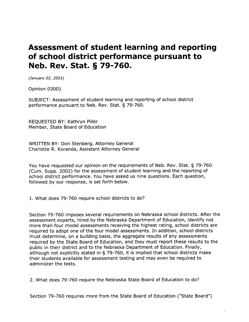 handle is hein.sag/sagne0003 and id is 1 raw text is: Assessment of student learning and reporting
of school district performance pursuant to
Neb. Rev. Stat. § 79-760.
(January 02, 2003)
Opinion 03001
SUBJECT: Assessment of student learning and reporting of school district
performance pursuant to Neb. Rev. Stat. § 79-760.
REQUESTED BY: Kathryn Piller
Member, State Board of Education
WRITTEN BY: Don Stenberg, Attorney General
Charlotte R. Koranda, Assistant Attorney General
You have requested our opinion on the requirements of Neb. Rev. Stat. § 79-760
(Cum. Supp. 2002) for the assessment of student learning and the reporting of
school district performance. You have asked us nine questions. Each question,
followed by our response, is set forth below.
1. What does 79-760 require school districts to do?
Section 79-760 imposes several requirements on Nebraska school districts. After the
assessment experts, hired by the Nebraska Department of Education, identify not
more than four model assessments receiving the highest rating, school districts are
required to adopt one of the four model assessments. In addition, school districts
must determine, on a building basis, the aggregate results of any assessments
required by the State Board of Education, and they must report these results to the
public in their district and to the Nebraska Department of Education. Finally,
although not explicitly stated in § 79-760, it is implied that school districts make
their students available for assessment testing and may even be required to
administer the tests.
2. What does 79-760 require the Nebraska State Board of Education to do?
Section 79-760 requires more from the State Board of Education (State Board)


